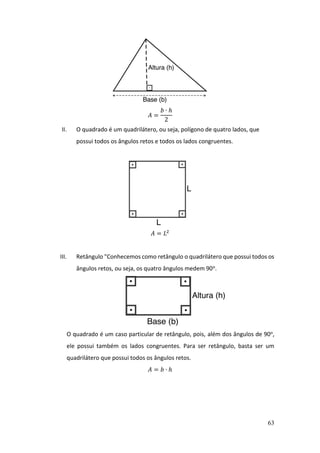 63
𝐴 =
𝑏 ∙ ℎ
2
II. O quadrado é um quadrilátero, ou seja, polígono de quatro lados, que
possui todos os ângulos retos e todos os lados congruentes.
𝐴 = 𝐿2
III. Retângulo "Conhecemos como retângulo o quadrilátero que possui todos os
ângulos retos, ou seja, os quatro ângulos medem 90o.
O quadrado é um caso particular de retângulo, pois, além dos ângulos de 90o,
ele possui também os lados congruentes. Para ser retângulo, basta ser um
quadrilátero que possui todos os ângulos retos.
𝐴 = 𝑏 ∙ ℎ
 