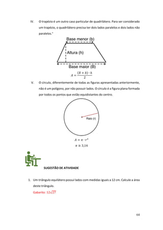64
IV. O trapézio é um outro caso particular de quadrilátero. Para ser considerado
um trapézio, o quadrilátero precisa ter dois lados paralelos e dois lados não
paralelos."
𝐴 =
(𝐵 + 𝑏) ∙ ℎ
2
V. O círculo, diferentemente de todas as figuras apresentadas anteriormente,
não é um polígono, por não possuir lados. O círculo é a figura plana formada
por todos os pontos que estão equidistantes do centro.
𝐴 = 𝜋 ∙ 𝑟2
𝜋 ≅ 3,14
SUGESTÃO DE ATIVIDADE
1. Um triângulo equilátero possui lados com medidas iguais a 12 cm. Calcule a área
deste triângulo.
Gabarito: 12√27
 