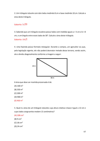 65
2. Um triângulo isóscele com dois lados medindo 8 cm e base medindo 10 cm. Calcule a
área deste triângulo.
Gabarito: 5√39
3. Sabendo que um triângulo escaleno possui lados com medidas iguais a = 5 cm e b = 8
cm, e um ângulo entre esses lados de 30°. Calcule a área deste triângulo.
Gabarito: 10√3
4. Uma fazenda possui formato retangular. Durante a compra, um agricultor viu que,
pela legislação vigente, ele não poderá desmatar metade desse terreno, sendo assim,
ele o dividiu diagonalmente conforme a imagem a seguir:
A área que deve ser mantida preservada é de:
(A) 100 m²
(B) 350 m²
(C) 200 m²
(D) 900 m²
(E) 450 m²
5. Qual é a área de um triângulo isósceles cuja altura relativa à base é igual a 12 cm e
cujos lados congruentes medem 15 centímetros?
(A) 108 cm2
(B) 9 cm2
(C) 18 cm2
(D) 24 cm2
 