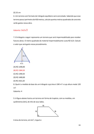 66
(E) 32 cm
6. Um terreno com formato de triângulo equilátero será concretado. Sabendo que esse
terreno possui perímetro de 450 metros, calcule quantos metros quadrados de concreto
serão gastos nessa obra.
Gabarito: 5625√3
7. O triângulo a seguir representa um terreno que será impermeabilizado para receber
futuras obras. O metro quadrado do material impermeabilizante custa R$ 9,23. Calcule
o valor que será gasto nesse procedimento.
(A) R$ 1200,00
(B) R$ 1384,50
(C) R$ 1390,50
(D) R$ 1400,00
(E) R$ 1421,50
8. Qual é a medida da base de um triângulo cuja área é 240 m2 e cuja altura mede 120
m?
Gabarito: 4
9. A figura abaixo ilustra um terreno em forma de trapézio, com as medidas, em
quilômetros (km), de três de seus lados.
A área do terreno, em km2, é igual a:
 