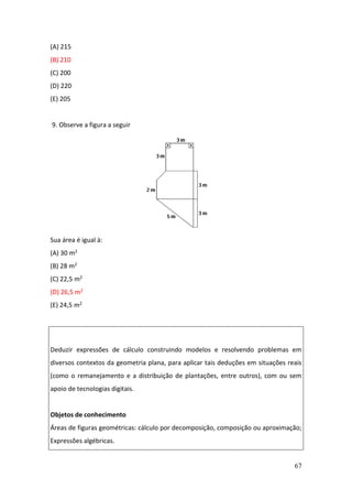 67
(A) 215
(B) 210
(C) 200
(D) 220
(E) 205
9. Observe a figura a seguir
Sua área é igual à:
(A) 30 m2
(B) 28 m2
(C) 22,5 m2
(D) 26,5 m2
(E) 24,5 m2
Deduzir expressões de cálculo construindo modelos e resolvendo problemas em
diversos contextos da geometria plana, para aplicar tais deduções em situações reais
(como o remanejamento e a distribuição de plantações, entre outros), com ou sem
apoio de tecnologias digitais.
Objetos de conhecimento
Áreas de figuras geométricas: cálculo por decomposição, composição ou aproximação;
Expressões algébricas.
 