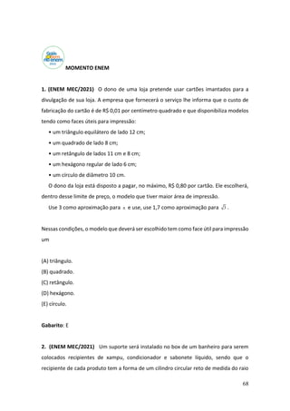 68
MOMENTO ENEM
1. (ENEM MEC/2021) O dono de uma loja pretende usar cartões imantados para a
divulgação de sua loja. A empresa que fornecerá o serviço lhe informa que o custo de
fabricação do cartão é de R$ 0,01 por centímetro quadrado e que disponibiliza modelos
tendo como faces úteis para impressão:
• um triângulo equilátero de lado 12 cm;
• um quadrado de lado 8 cm;
• um retângulo de lados 11 cm e 8 cm;
• um hexágono regular de lado 6 cm;
• um círculo de diâmetro 10 cm.
O dono da loja está disposto a pagar, no máximo, R$ 0,80 por cartão. Ele escolherá,
dentro desse limite de preço, o modelo que tiver maior área de impressão.
Use 3 como aproximação para  e use, use 1,7 como aproximação para 3 .
Nessas condições, o modelo que deverá ser escolhido tem como face útil para impressão
um
(A) triângulo.
(B) quadrado.
(C) retângulo.
(D) hexágono.
(E) círculo.
Gabarito: E
2. (ENEM MEC/2021) Um suporte será instalado no box de um banheiro para serem
colocados recipientes de xampu, condicionador e sabonete líquido, sendo que o
recipiente de cada produto tem a forma de um cilindro circular reto de medida do raio
 