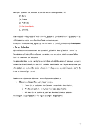7
O objeto apresentado pode ser associado a qual sólido geométrico?
(A) Cone
(B) Esfera
(C) Pirâmide
(D) Paralelepípedo
(E) Cilindro.
Estabelecido nosso processo de associação, podemos agora identificar o que compõe os
sólidos geométricos, suas classificações e particularidades.
Como dito anteriormente, é possível classificarmos os sólidos geométricos em Poliedros
e Corpos Redondos.
Quando abordamos os estudos dos poliedros, podemos dizer que esses sólidos são
figuras geométricas tridimensionais, compostas por um número determinado lados
que são formados por polígonos.
Corpos redondos, como o próprio nome indica, são sólidos geométricos que possuem
uma superfície arredondada ou curva. Um fato interessante dos corpos redondos é que
eles podem ser conhecidos como sólidos de revolução, que são construídos a partir da
rotação de uma figura plana.
Podemos então elencar algumas características dos poliedros:
• São compostos por faces, arestas e vértices:
o Faces são os polígonos que formam a superfícies do poliedro;
o Arestas são os lados comuns a duas faces do poliedro;
o Vértices são os pontos de intersecção das arestas do poliedro.
Na imagem a seguir podemos ver alguns exemplos de poliedros:
 
