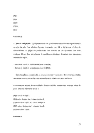 70
(A) I
(B) II
(C) III
(D) IV
(E) V
Gabarito: E
3. (ENEM MEC/2020) O proprietário de um apartamento decidiu instalar porcelanato
no piso da sala. Essa sala tem formato retangular com 3,2 m de largura e 3,6 m de
comprimento. As peças do porcelanato têm formato de um quadrado com lado
medindo 80 cm. Esse porcelanato é vendido em dois tipos de caixas, com os preços
indicados a seguir.
Caixas do tipo A: 4 unidades de piso, R$ 35,00;
• Caixas do tipo B: 3 unidades de piso, R$ 27,00.
Na instalação do porcelanato, as peças podem ser recortadas e devem ser assentadas
sem espaçamento entre elas, aproveitando-se ao máximo os recortes feitos.
A compra que atende às necessidades do proprietário, proporciona a menor sobra de
pisos e resulta no menor preço é
(A) 5 caixas do tipo A.
(B) 1 caixa do tipo A e 4 caixas do tipo B.
(C) 3 caixas do tipo A e 2 caixas do tipo B.
(D) 5 caixas do tipo A e 1 caixa do tipo B.
(E) 6 caixas do tipo B.
Gabarito: C
•
 