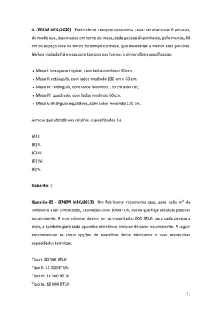 71
4. (ENEM MEC/2020) Pretende-se comprar uma mesa capaz de acomodar 6 pessoas,
de modo que, assentadas em torno da mesa, cada pessoa disponha de, pelo menos, 60
cm de espaço livre na borda do tampo da mesa, que deverá ter a menor área possível.
Na loja visitada há mesas com tampos nas formas e dimensões especificadas:
• Mesa I: hexágono regular, com lados medindo 60 cm;
• Mesa II: retângulo, com lados medindo 130 cm e 60 cm;
• Mesa III: retângulo, com lados medindo 120 cm e 60 cm;
• Mesa IV: quadrado, com lados medindo 60 cm;
• Mesa V: triângulo equilátero, com lados medindo 120 cm.
A mesa que atende aos critérios especificados é a
(A) I.
(B) II.
(C) III.
(D) IV.
(E) V.
Gabarito: E
Questão-05 - (ENEM MEC/2017) Um fabricante recomenda que, para cada m2 do
ambiente a ser climatizado, são necessários 800 BTUh, desde que haja até duas pessoas
no ambiente. A esse número devem ser acrescentados 600 BTUh para cada pessoa a
mais, e também para cada aparelho eletrônico emissor de calor no ambiente. A seguir
encontram-se as cinco opções de aparelhos desse fabricante e suas respectivas
capacidades térmicas:
Tipo I: 10 500 BTUh
Tipo II: 11 000 BTUh
Tipo III: 11 500 BTUh
Tipo IV: 12 000 BTUh
 