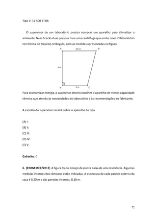 72
Tipo V: 12 500 BTUh
O supervisor de um laboratório precisa comprar um aparelho para climatizar o
ambiente. Nele ficarão duas pessoas mais uma centrífuga que emite calor. O laboratório
tem forma de trapézio retângulo, com as medidas apresentadas na figura.
Para economizar energia, o supervisor deverá escolher o aparelho de menor capacidade
térmica que atenda às necessidades do laboratório e às recomendações do fabricante.
A escolha do supervisor recairá sobre o aparelho do tipo
(A) I.
(B) II.
(C) III.
(D) IV.
(E) V.
Gabarito: C
6. (ENEM MEC/2017) A figura traz o esboço da planta baixa de uma residência. Algumas
medidas internas dos cômodos estão indicadas. A espessura de cada parede externa da
casa é 0,20 m e das paredes internas, 0,10 m.
 