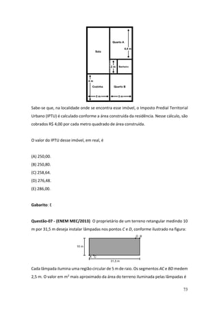 73
Sabe-se que, na localidade onde se encontra esse imóvel, o Imposto Predial Territorial
Urbano (IPTU) é calculado conforme a área construída da residência. Nesse cálculo, são
cobrados R$ 4,00 por cada metro quadrado de área construída.
O valor do IPTU desse imóvel, em real, é
(A) 250,00.
(B) 250,80.
(C) 258,64.
(D) 276,48.
(E) 286,00.
Gabarito: E
Questão-07 - (ENEM MEC/2013) O proprietário de um terreno retangular medindo 10
m por 31,5 m deseja instalar lâmpadas nos pontos C e D, conforme ilustrado na figura:
Cada lâmpada ilumina uma região circular de 5 m de raio. Os segmentos AC e BD medem
2,5 m. O valor em m2 mais aproximado da área do terreno iluminada pelas lâmpadas é
 