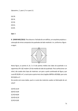 74
(Aproxime 3 para 1,7 e  para 3.)
(A) 30.
(B) 34.
(C) 50.
(D) 61.
(E) 69.
Gab: D
8. (ENEM MEC/2012) Para decorar a fachada de um edifício, um arquiteto projetou a
colocação de vitrais compostos de quadrados de lado medindo 1 m, conforme a figura
a seguir.
Nesta figura, os pontos A, B, C e D são pontos médios dos lados do quadrado e os
segmentos AP e QC medem 1/4 da medida do lado do quadrado. Para confeccionar um
vitral, são usados dois tipos de materiais: um para a parte sombreada da figura, que
custa R$ 30,00 o m2, e outro para a parte mais clara (regiões ABPDA e BCDQB), que custa
R$ 50,00 o m2.
De acordo com esses dados, qual e o custo dos materiais usados na fabricação de um
vitral?
(A) R$ 22,50
(B) R$ 35,00
(C) R$ 40,00
(D) R$ 42,50
(E) R$ 45,00
 