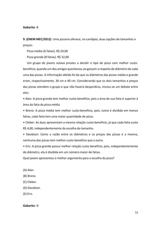 75
Gabarito: B
9. (ENEM MEC/2012) Uma pizzaria oferece, no cardápio, duas opções de tamanhos e
preços:
Pizza média (6 fatias): R$ 24,00
Pizza grande (8 fatias): R$ 32,00
Um grupo de jovens estava prestes a decidir o tipo de pizza com melhor custo-
benefício, quando um dos amigos questionou ao garçom a respeito do diâmetro de cada
uma das pizzas. A informação obtida foi de que os diâmetros das pizzas média e grande
eram, respectivamente, 30 cm e 40 cm. Considerando que os dois tamanhos e preços
das pizzas atendem o grupo e que não haverá desperdício, iniciou-se um debate entre
eles:
• Alan: A pizza grande tem melhor custo-benefício, pois a área de sua fatia é superior à
área da fatia da pizza média.
• Breno: A pizza média tem melhor custo-benefício, pois, como é dividida em menos
fatias, cada fatia tem uma maior quantidade de pizza.
• Cleber: As duas apresentam a mesma relação custo-benefício, já que cada fatia custa
R$ 4,00, independentemente da escolha do tamanho.
• Davidson: Como a razão entre os diâmetros e os preços das pizzas é a mesma,
nenhuma das pizzas tem melhor custo-benefício que a outra.
• Eric: A pizza grande possui melhor relação custo benefício, pois, independentemente
do diâmetro, ela é dividida em um número maior de fatias.
Qual jovem apresentou o melhor argumento para a escolha da pizza?
(A) Alan.
(B) Breno.
(C) Cleber.
(D) Davidson.
(E) Eric.
Gabarito: D
 