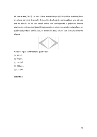 76
10. (ENEM MEC/2011) Em uma cidade, a cada inauguração de prédios, a orientação da
prefeitura, por meio de uma lei de incentivo à cultura, é a construção de uma obra de
arte na entrada ou no hall desse prédio. Em contrapartida, a prefeitura oferece
abatimento em impostos. No edifício das Acácias, o artista contratado resolveu fazer um
quadro composto de 12 mosaicos, de dimensões de 12 cm por 6 cm cada um, conforme
a figura.
A área da figura sombreada do quadro é de
(A) 36 cm2.
(B) 72 cm2.
(C) 144 cm2.
(D) 288 cm2.
(E) 432 cm2.
Gabarito: C
 