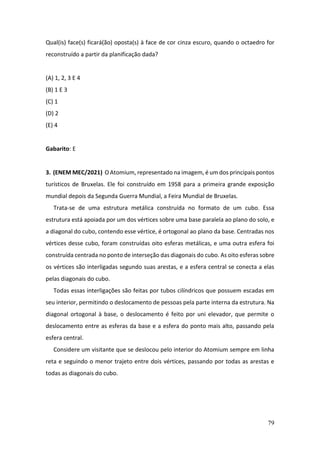 79
Qual(is) face(s) ficará(ão) oposta(s) à face de cor cinza escuro, quando o octaedro for
reconstruído a partir da planificação dada?
(A) 1, 2, 3 E 4
(B) 1 E 3
(C) 1
(D) 2
(E) 4
Gabarito: E
3. (ENEM MEC/2021) O Atomium, representado na imagem, é um dos principais pontos
turísticos de Bruxelas. Ele foi construído em 1958 para a primeira grande exposição
mundial depois da Segunda Guerra Mundial, a Feira Mundial de Bruxelas.
Trata-se de uma estrutura metálica construída no formato de um cubo. Essa
estrutura está apoiada por um dos vértices sobre uma base paralela ao plano do solo, e
a diagonal do cubo, contendo esse vértice, é ortogonal ao plano da base. Centradas nos
vértices desse cubo, foram construídas oito esferas metálicas, e uma outra esfera foi
construída centrada no ponto de interseção das diagonais do cubo. As oito esferas sobre
os vértices são interligadas segundo suas arestas, e a esfera central se conecta a elas
pelas diagonais do cubo.
Todas essas interligações são feitas por tubos cilíndricos que possuem escadas em
seu interior, permitindo o deslocamento de pessoas pela parte interna da estrutura. Na
diagonal ortogonal à base, o deslocamento é feito por uni elevador, que permite o
deslocamento entre as esferas da base e a esfera do ponto mais alto, passando pela
esfera central.
Considere um visitante que se deslocou pelo interior do Atomium sempre em linha
reta e seguindo o menor trajeto entre dois vértices, passando por todas as arestas e
todas as diagonais do cubo.
 