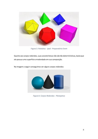8
Figura 5: Poliedros - iped - Preparatório Enem
Quanto aos corpos redondos, suas características não são tão determinísticas, basta que
ele possua uma superfície arredondada em sua composição.
Na imagem a seguir conseguimos ver alguns corpos redondos:
Figura 6: Corpos Redondos - Planejativo
 