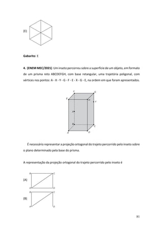 81
(E)
Gabarito: E
4. (ENEM MEC/2021) Um inseto percorreu sobre a superfície de um objeto, em formato
de um prisma reto ABCDEFGH, com base retangular, uma trajetória poligonal, com
vértices nos pontos: A - X - Y - G - F - E - X - G - E, na ordem em que foram apresentados.
É necessário representar a projeção ortogonal do trajeto percorrido pelo inseto sobre
o plano determinado pela base do prisma.
A representação da projeção ortogonal do trajeto percorrido pelo inseto é
(A)
(B)
 