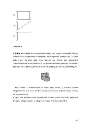 82
(C)
(D)
(E)
Gabarito: D
5. (ENEM MEC/2020) Em um jogo desenvolvido para uso no computador, objetos
tridimensionais vão descendo do alto da tela até alcançarem o plano da base. O usuário
pode mover ou girar cada objeto durante sua descida para posicioná-lo
convenientemente no plano horizontal. Um desses objetos é formado pela justaposição
de quatro cubos idênticos, formando assim um sólido rígido, como ilustrado na figura.
Para facilitar a movimentação do objeto pelo usuário, o programa projeta
ortogonalmente esse sólido em três planos quadriculados perpendiculares entre si,
durante sua descida.
A figura que apresenta uma possível posição desse sólido, com suas respectivas
projeções ortogonais sobre os três planos citados, durante sua descida é
 