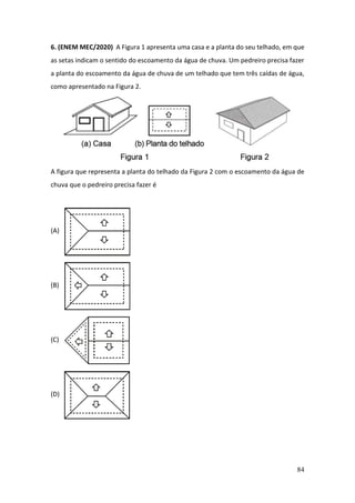 84
6. (ENEM MEC/2020) A Figura 1 apresenta uma casa e a planta do seu telhado, em que
as setas indicam o sentido do escoamento da água de chuva. Um pedreiro precisa fazer
a planta do escoamento da água de chuva de um telhado que tem três caídas de água,
como apresentado na Figura 2.
A figura que representa a planta do telhado da Figura 2 com o escoamento da água de
chuva que o pedreiro precisa fazer é
(A)
(B)
(C)
(D)
 