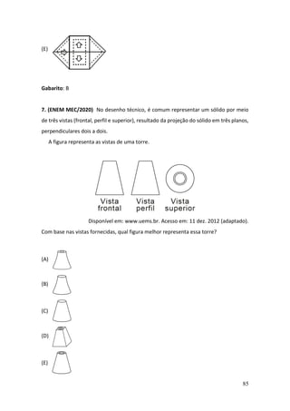 85
(E)
Gabarito: B
7. (ENEM MEC/2020) No desenho técnico, é comum representar um sólido por meio
de três vistas (frontal, perfil e superior), resultado da projeção do sólido em três planos,
perpendiculares dois a dois.
A figura representa as vistas de uma torre.
Disponível em: www.uems.br. Acesso em: 11 dez. 2012 (adaptado).
Com base nas vistas fornecidas, qual figura melhor representa essa torre?
(A)
(B)
(C)
(D)
(E)
 