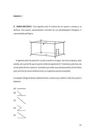 86
Gabarito: E
8. (ENEM MEC/2017) Uma lagartixa está no interior de um quarto e começa a se
deslocar. Esse quarto, apresentando o formato de um paralelepípedo retangular, é
representado pela figura.
A lagartixa parte do ponto B e vai até o ponto A. A seguir, de A ela se desloca, pela
parede, até o ponto M, que é o ponto médio do segmento EF. Finalmente, pelo teto, ela
vai do ponto M até o ponto H. Considere que todos esses deslocamentos foram feitos
pelo caminho de menor distância entre os respectivos pontos envolvidos.
A projeção ortogonal desses deslocamentos no plano que contém o chão do quarto é
dada por:
(A)
(B)
(C)
(D)
(E)
 