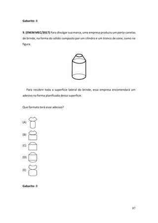 87
Gabarito: B
9. (ENEM MEC/2017) Para divulgar sua marca, uma empresa produziu um porta-canetas
de brinde, na forma do sólido composto por um cilindro e um tronco de cone, como na
figura.
Para recobrir toda a superfície lateral do brinde, essa empresa encomendará um
adesivo na forma planificada dessa superfície.
Que formato terá esse adesivo?
(A)
(B)
(C)
(D)
(E)
Gabarito: B
 