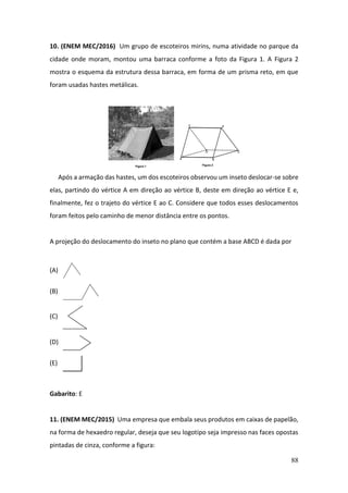 88
10. (ENEM MEC/2016) Um grupo de escoteiros mirins, numa atividade no parque da
cidade onde moram, montou uma barraca conforme a foto da Figura 1. A Figura 2
mostra o esquema da estrutura dessa barraca, em forma de um prisma reto, em que
foram usadas hastes metálicas.
Após a armação das hastes, um dos escoteiros observou um inseto deslocar-se sobre
elas, partindo do vértice A em direção ao vértice B, deste em direção ao vértice E e,
finalmente, fez o trajeto do vértice E ao C. Considere que todos esses deslocamentos
foram feitos pelo caminho de menor distância entre os pontos.
A projeção do deslocamento do inseto no plano que contém a base ABCD é dada por
(A)
(B)
(C)
(D)
(E)
Gabarito: E
11. (ENEM MEC/2015) Uma empresa que embala seus produtos em caixas de papelão,
na forma de hexaedro regular, deseja que seu logotipo seja impresso nas faces opostas
pintadas de cinza, conforme a figura:
 