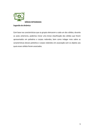 9
MÍDIAS INTEGRADAS
Sugestão de dinâmica
Com base nas características que os grupos elencaram a cada um dos sólidos, durante
as aulas anteriores, podemos iniciar uma breve classificação dos sólidos que foram
apresentados em poliedros e corpos redondos, bem como indagar mais sobre as
características desses poliedros e corpos redondos em associação com os objetos aos
quais esses sólidos foram associados.
 