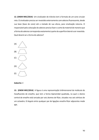 90
12. (ENEM MEC/2014) Um sinalizador de trânsito tem o formato de um cone circular
reto. O sinalizador precisa ser revestido externamente com adesivo fluorescente, desde
sua base (base do cone) até a metade de sua altura, para sinalização noturna. O
responsável pela colocação do adesivo precisa fazer o corte do material de maneira que
a forma do adesivo corresponda exatamente à parte da superfície lateral a ser revestida.
Qual deverá ser a forma do adesivo?
(A)
(B)
(C)
(D)
(E)
Gabarito: E
13. (ENEM MEC/2014) A figura é uma representação tridimensional da molécula do
hexafluoreto de enxofre, que tem a forma bipiramidal quadrada, na qual o átomo
central de enxofre está cercado por seis átomos de flúor, situados nos seis vértices de
um octaedro. O ângulo entre qualquer par de ligações enxofre-flúor adjacentes mede
90º.
 