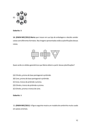 92
(E)
Gabarito: B
14. (ENEM MEC/2012) Maria quer inovar em sua loja de embalagens e decidiu vender
caixas com diferentes formatos. Nas imagens apresentadas estão as planificações dessas
caixas.
Quais serão os sólidos geométricos que Maria obterá a partir dessas planificações?
(A) Cilindro, prisma de base pentagonal e pirâmide.
(B) Cone, prisma de base pentagonal e pirâmide.
(C) Cone, tronco de pirâmide e prisma.
(D) Cilindro, tronco de pirâmide e prisma.
(E) Cilindro, prisma e tronco de cone.
Gabarito: A
15. (ENEM MEC/2011) A figura seguinte mostra um modelo de sombrinha muito usado
em países orientais.
 