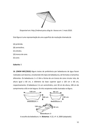 93
Disponível em: http://mdmat.psico.ufrgs.br. Acesso em: 1 maio 2010.
Esta figura é uma representação de uma superfície de revolução chamada de
(A) pirâmide.
(B) semiesfera.
(C) cilindro.
(D) tronco de cone.
(E) cone.
Gabarito: E
16. (ENEM MEC/2010) Alguns testes de preferência por bebedouros de água foram
realizados com bovinos, envolvendo três tipos de bebedouros, de formatos e tamanhos
diferentes. Os bebedouros 1 e 2 têm a forma de um tronco de cone circular reto, de
altura igual a 60 cm, e diâmetro da base superior igual a 120 cm e 60 cm,
respectivamente. O bebedouro 3 é um semicilindro, com 30 cm de altura, 100 cm de
comprimento e 60 cm de largura. Os três recipientes estão ilustrados na figura.
A escolha do bebedouro. In: Biotemas. V.22, nº. 4, 2009 (adaptado).
 