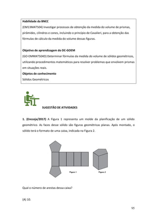 95
Habilidade da BNCC
(EM13MAT504) Investigar processos de obtenção da medida do volume de prismas,
pirâmides, cilindros e cones, incluindo o princípio de Cavalieri, para a obtenção das
fórmulas de cálculo da medida do volume dessas figuras.
Objetivo de aprendizagem do DC-GOEM
(GO-EMMAT504D) Determinar fórmulas da medida do volume de sólidos geométricos,
utilizando procedimentos matemáticos para resolver problemas que envolvem prismas
em situações reais.
Objetos de conhecimento
Sólidos Geométricos
SUGESTÃO DE ATIVIDADES
1. (Encceja/2017) A Figura 1 representa um molde da planificação de um sólido
geométrico. As faces desse sólido são figuras geométricas planas. Após montado, o
sólido terá o formato de uma caixa, indicada na Figura 2.
Qual o número de arestas dessa caixa?
(A) 10.
 
