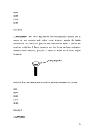 96
(B) 15.
(C) 17.
(D) 18.
(E) 20.
Gabarito: B
2. (Encceja/2017) Uma fábrica de parafusos tem uma preocupação especial com as
arestas de seus produtos, pois podem causar acidentes quando não lixadas
corretamente. Os funcionários precisam lixar manualmente todas as arestas dos
parafusos produzidos. A figura representa um tipo desses parafusos produzidos,
conhecido como sextavado, que possui a cabeça na forma de um prisma regular
hexagonal.
O número de arestas na cabeça de um parafuso sextavado que devem ser lixadas é
(A) 6.
(B) 12.
(C) 18.
(D) 24.
(E) 25.
Gabarito: C
3. (UFPR/2016)
 