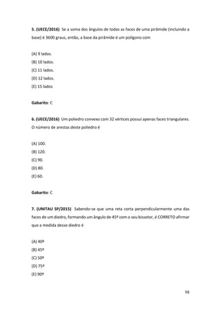 98
5. (UECE/2016) Se a soma dos ângulos de todas as faces de uma pirâmide (incluindo a
base) é 3600 graus, então, a base da pirâmide é um polígono com
(A) 9 lados.
(B) 10 lados.
(C) 11 lados.
(D) 12 lados.
(E) 15 lados
Gabarito: C
6. (UECE/2016) Um poliedro convexo com 32 vértices possui apenas faces triangulares.
O número de arestas deste poliedro é
(A) 100.
(B) 120.
(C) 90.
(D) 80.
(E) 60.
Gabarito: C
7. (UNITAU SP/2015) Sabendo-se que uma reta corta perpendicularmente uma das
faces de um diedro, formando um ângulo de 45º com o seu bissetor, é CORRETO afirmar
que a medida desse diedro é
(A) 40º
(B) 45º
(C) 50º
(D) 75º
(E) 90º
 