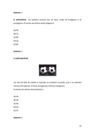 99
Gabarito: E
8. (UECE/2014) Um poliedro convexo tem 32 faces, sendo 20 hexágonos e 12
pentágonos. O número de vértices deste polígono é
(A) 90.
(B) 72.
(C) 60.
(D) 56.
(E) 60
Gabarito: C
9. (UEFS BA/2014)
Um tipo de bola de futebol é inspirado no icosaedro truncado, que é um poliedro
convexo formado por 12 faces pentagonais e 20 faces hexagonais.
O número de vértices desse poliedro é
(A) 40
(B) 48
(C) 60
(D) 64
(E) 76
Gabarito: C
 