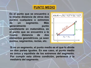 Es el punto que se encuentra a
la misma distancia de otros dos
puntos cualquiera o extremos
de un segmento. Más
generalmente punto
equidistante en matemática, es
el punto que se encuentra a la
misma distancia de dos
elementos geométricos, ya sean
puntos, segmentos, rectas, etc.
Si es un segmento, el punto medio es el que lo divide
en dos partes iguales. En ese caso, el punto medio
es único y equidista de los extremos del segmento.
Por cumplir esta última condición, pertenece a la
mediatriz del segmento.
PUNTO MEDIO
 