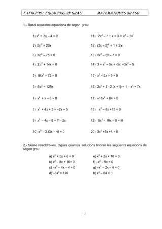 EXERCICIS: EQUACIONS 2N GRAU MATEMÀTIQUES 3R ESO
1
1.- Resol aquestes equacions de segon grau:
1) x2
+ 3x – 4 = 0 11) 2x2
– 7 + x = 3 + x2
– 2x
2) 5x2
= 20x 12) (2x – 5)2
= 1 + 2x
3) 3x2
– 75 = 0 13) 2x2
– 5x – 7 = 0
4) 2x2
+ 14x = 0 14) 3 + x2
– 5x = -5x +3x2
– 5
5) 18x2
– 72 = 0 15) x2
– 2x – 8 = 0
6) 5x2
= 125x 16) 2x2
+ 3 –2.(x +1) = 1 – x2
+ 7x
7) x2
+ x – 6 = 0 17) –16x2
+ 64 = 0
8) x2
+ 4x + 3 = –2x – 5 18) x2
– 8x +15 = 0
9) x2
– 4x – 8 = 7 – 2x 19) 5x2
– 10x – 5 = 0
10) x2
– 2.(3x – 4) = 0 20) 3x2
+5x +4 = 0
2.- Sense resoldre-les, digues quantes solucions tindran les següents equacions de
segon grau:
a) x2
+ 5x + 6 = 0 e) x2
+ 2x + 10 = 0
b) x2
– 8x + 16= 0 f) –x2
– 9x = 0
c) –x2
– 4x – 4 = 0 g) –x2
– 2x – 4 = 0
d) –3x2
= 120 h) x2
– 64 = 0
 