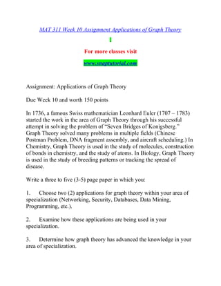 MAT 311 Week 10 Assignment Applications of Graph Theory
For more classes visit
www.snaptutorial.com
Assignment: Applications of Graph Theory
Due Week 10 and worth 150 points
In 1736, a famous Swiss mathematician Leonhard Euler (1707 – 1783)
started the work in the area of Graph Theory through his successful
attempt in solving the problem of “Seven Bridges of Konigsberg.”
Graph Theory solved many problems in multiple fields (Chinese
Postman Problem, DNA fragment assembly, and aircraft scheduling.) In
Chemistry, Graph Theory is used in the study of molecules, construction
of bonds in chemistry, and the study of atoms. In Biology, Graph Theory
is used in the study of breeding patterns or tracking the spread of
disease.
Write a three to five (3-5) page paper in which you:
1. Choose two (2) applications for graph theory within your area of
specialization (Networking, Security, Databases, Data Mining,
Programming, etc.).
2. Examine how these applications are being used in your
specialization.
3. Determine how graph theory has advanced the knowledge in your
area of specialization.
 