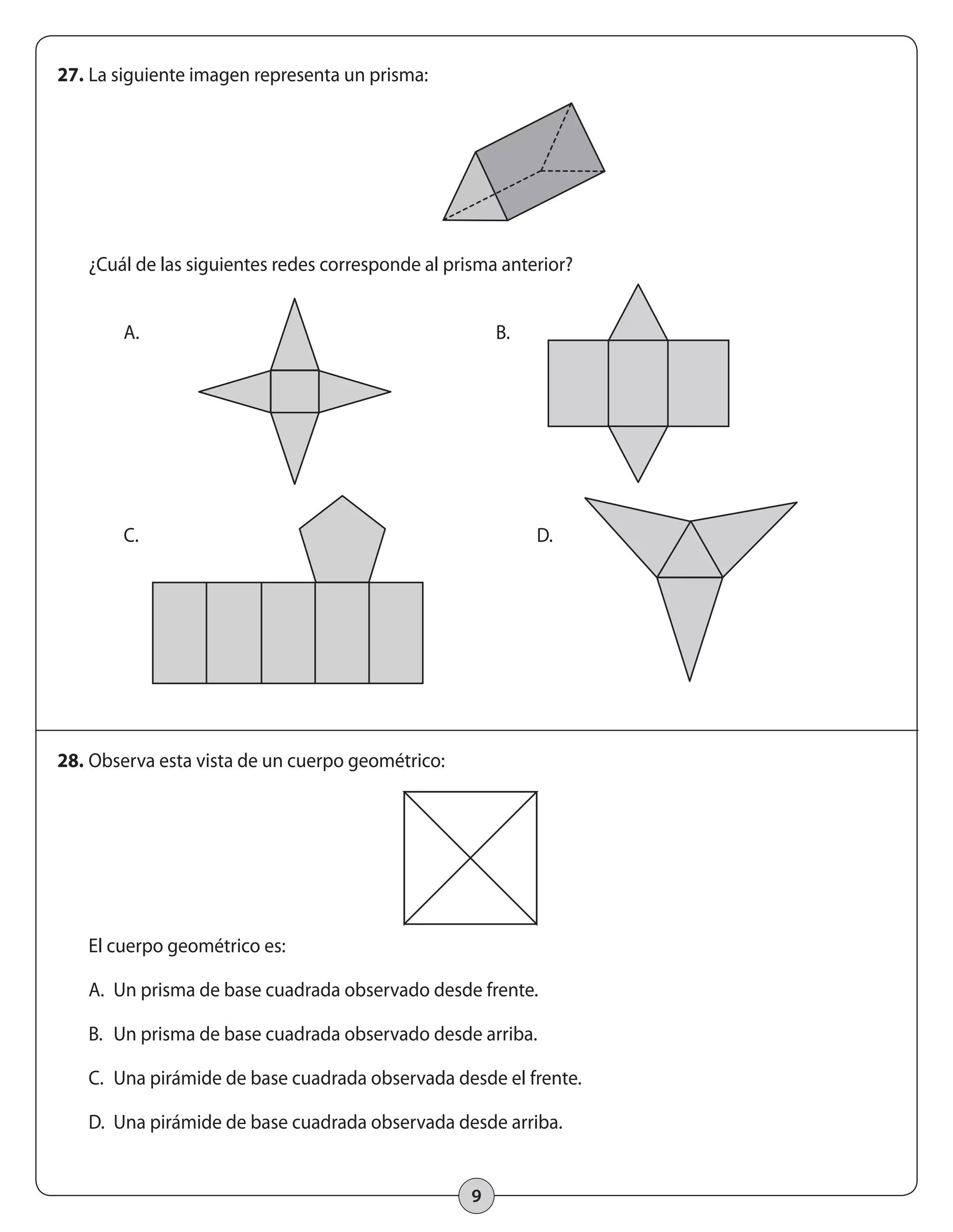 B. 
C. D. 
9 
27. La siguiente imagen representa un prisma: 
¿Cuál de las siguientes redes corresponde al prisma anterior? 
A. 
28. Observa esta vista de un cuerpo geométrico: 
El cuerpo geométrico es: 
A. Un prisma de base cuadrada observado desde frente. 
B. Un prisma de base cuadrada observado desde arriba. 
C. Una pirámide de base cuadrada observada desde el frente. 
D. Una pirámide de base cuadrada observada desde arriba. 
 