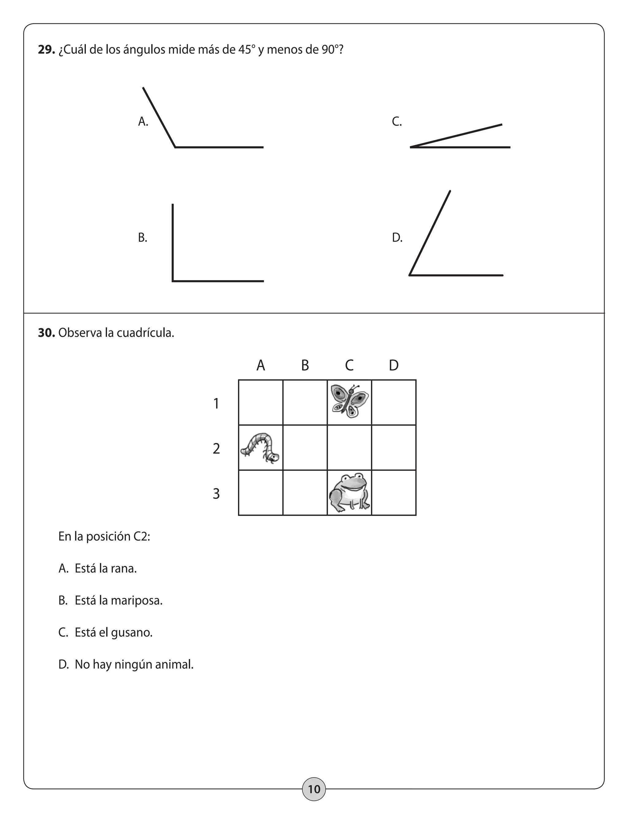 29. ¿Cuál de los ángulos mide más de 45° y menos de 90°? 
A. C. 
B. D. 
10 
30. Observa la cuadrícula. 
En la posición C2: 
A. Está la rana. 
B. Está la mariposa. 
C. Está el gusano. 
D. No hay ningún animal. 
A B C D 
1 
2 
3 
 