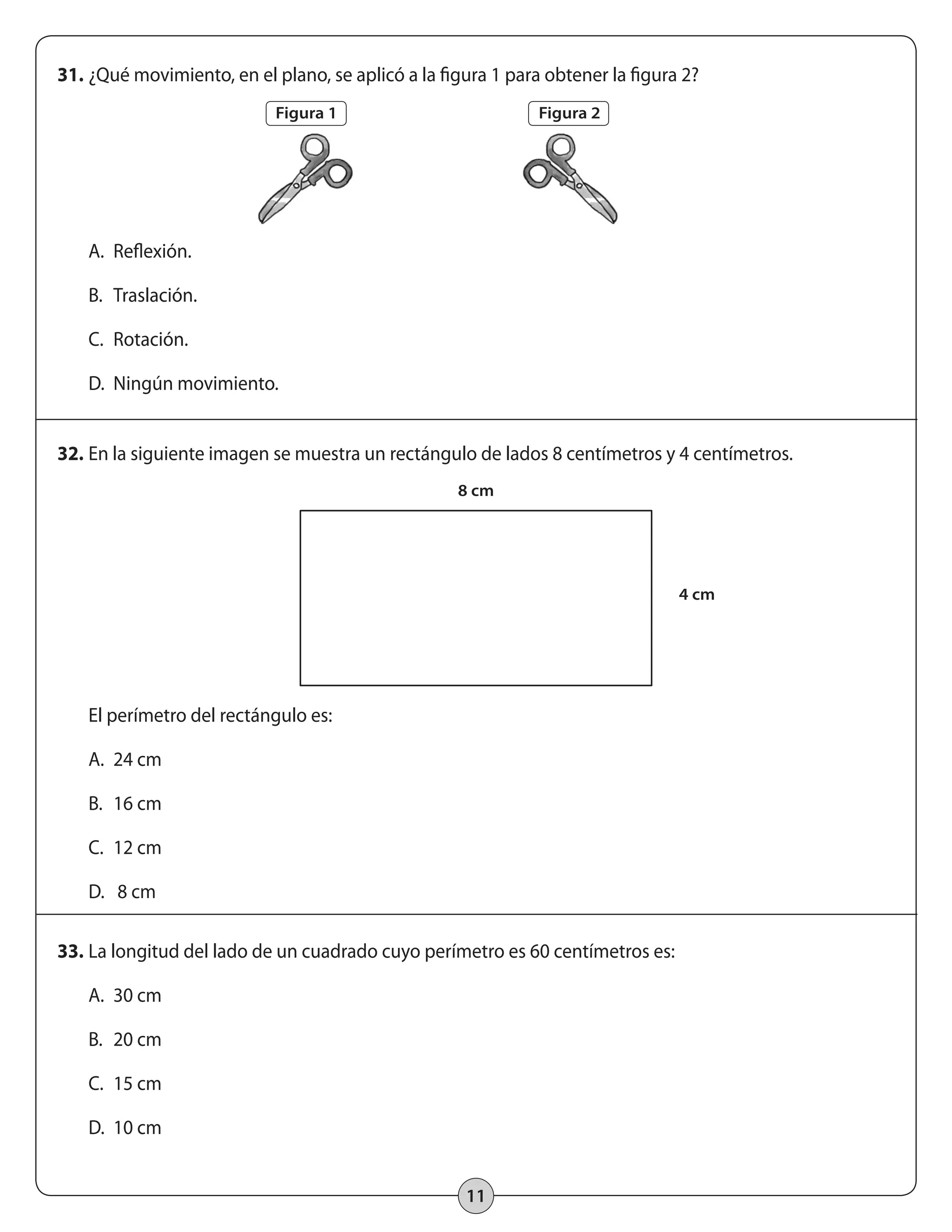 31. ¿Qué movimiento, en el plano, se aplicó a la figura 1 para obtener la figura 2? 
11 
A. Reflexión. 
B. Traslación. 
C. Rotación. 
D. Ningún movimiento. 
32. En la siguiente imagen se muestra un rectángulo de lados 8 centímetros y 4 centímetros. 
El perímetro del rectángulo es: 
A. 24 cm 
B. 16 cm 
C. 12 cm 
D. 8 cm 
33. La longitud del lado de un cuadrado cuyo perímetro es 60 centímetros es: 
A. 30 cm 
B. 20 cm 
C. 15 cm 
D. 10 cm 
Figura 1 
8 cm 
4 cm 
Figura 2 
 