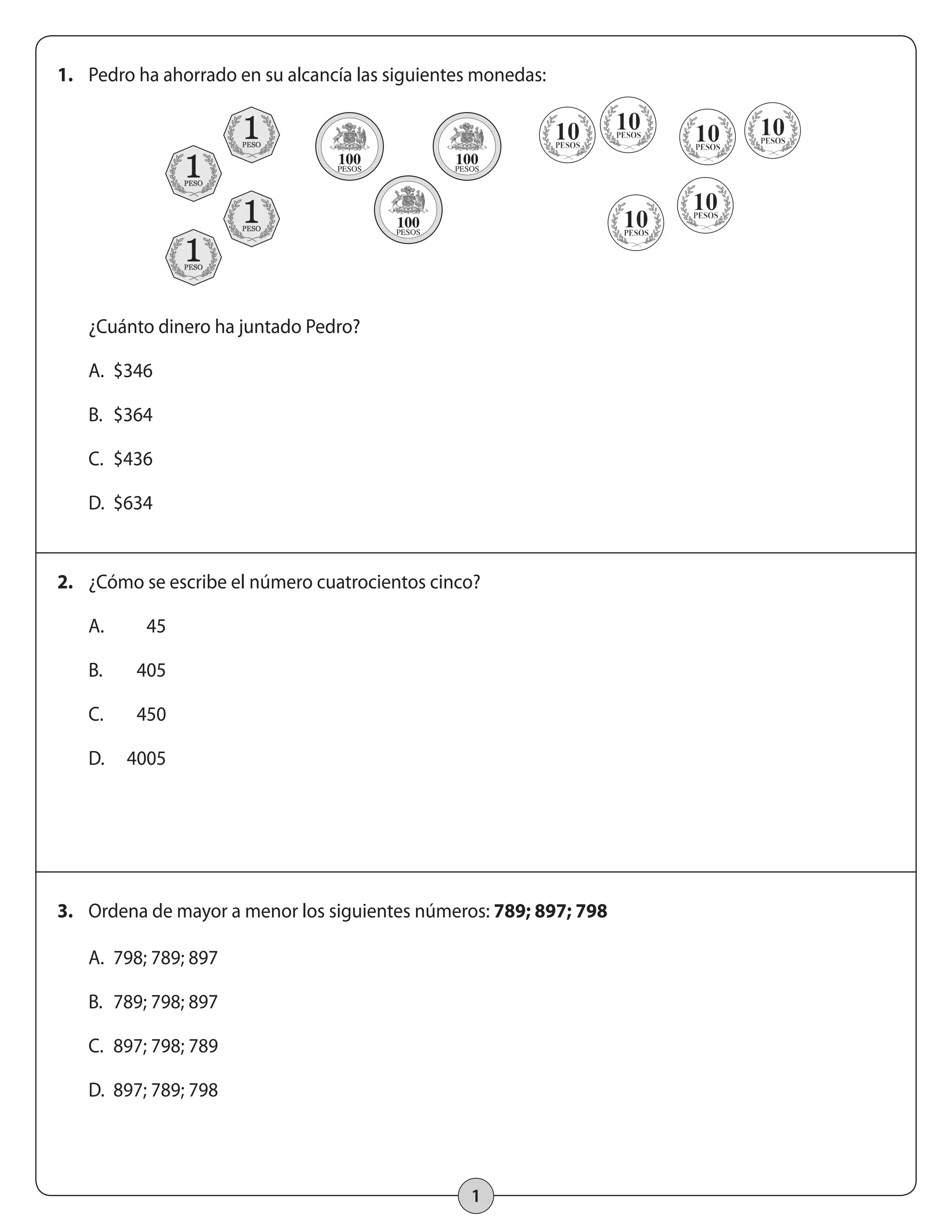 1. Pedro ha ahorrado en su alcancía las siguientes monedas: 
¿Cuánto dinero ha juntado Pedro? 
A. $346 
B. $364 
C. $436 
D. $634 
2. ¿Cómo se escribe el número cuatrocientos cinco? 
3. Ordena de mayor a menor los siguientes números: 789; 897; 798 
1 
A. 45 
B. 405 
C. 450 
D. 4005 
A. 798; 789; 897 
B. 789; 798; 897 
C. 897; 798; 789 
D. 897; 789; 798 
 