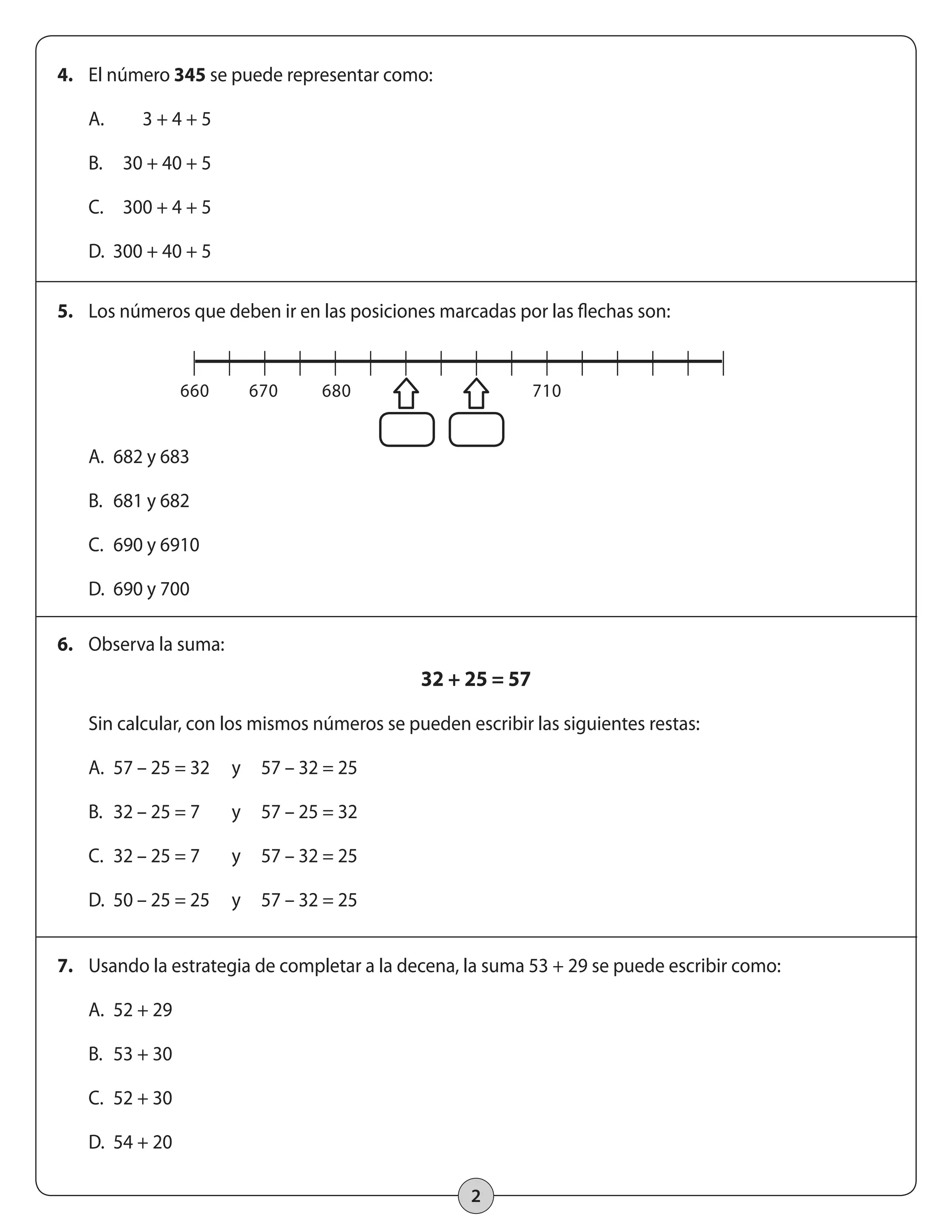 2 
4. El número 345 se puede representar como: 
A. 3 + 4 + 5 
B. 30 + 40 + 5 
C. 300 + 4 + 5 
D. 300 + 40 + 5 
5. Los números que deben ir en las posiciones marcadas por las flechas son: 
A. 682 y 683 
B. 681 y 682 
C. 690 y 6910 
D. 690 y 700 
6. Observa la suma: 
32 + 25 = 57 
Sin calcular, con los mismos números se pueden escribir las siguientes restas: 
A. 57 – 25 = 32 y 57 – 32 = 25 
B. 32 – 25 = 7 y 57 – 25 = 32 
C. 32 – 25 = 7 y 57 – 32 = 25 
D. 50 – 25 = 25 y 57 – 32 = 25 
7. Usando la estrategia de completar a la decena, la suma 53 + 29 se puede escribir como: 
A. 52 + 29 
B. 53 + 30 
C. 52 + 30 
D. 54 + 20 
660 670 680 710 
 
