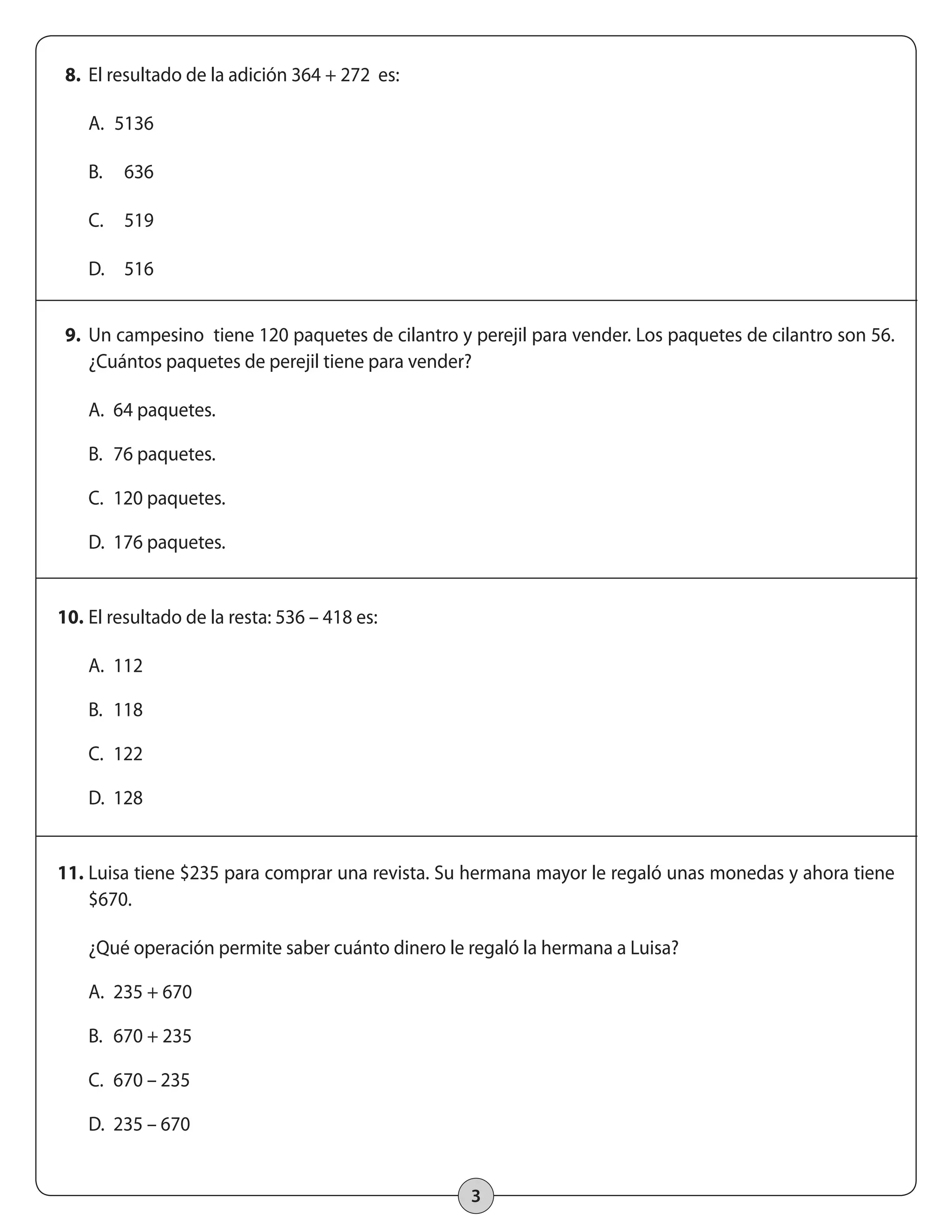 3 
8. El resultado de la adición 364 + 272 es: 
A. 5136 
B. 636 
C. 519 
D. 516 
9. Un campesino tiene 120 paquetes de cilantro y perejil para vender. Los paquetes de cilantro son 56. 
¿Cuántos paquetes de perejil tiene para vender? 
A. 64 paquetes. 
B. 76 paquetes. 
C. 120 paquetes. 
D. 176 paquetes. 
10. El resultado de la resta: 536 – 418 es: 
A. 112 
B. 118 
C. 122 
D. 128 
11. Luisa tiene $235 para comprar una revista. Su hermana mayor le regaló unas monedas y ahora tiene 
$670. 
¿Qué operación permite saber cuánto dinero le regaló la hermana a Luisa? 
A. 235 + 670 
B. 670 + 235 
C. 670 – 235 
D. 235 – 670 
 