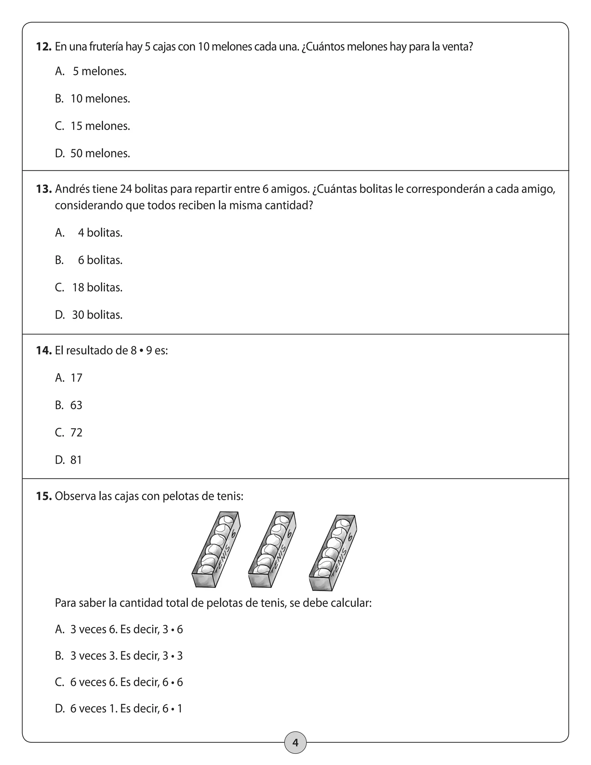 12. En una frutería hay 5 cajas con 10 melones cada una. ¿Cuántos melones hay para la venta? 
4 
A. 5 melones. 
B. 10 melones. 
C. 15 melones. 
D. 50 melones. 
13. Andrés tiene 24 bolitas para repartir entre 6 amigos. ¿Cuántas bolitas le corresponderán a cada amigo, 
considerando que todos reciben la misma cantidad? 
A. 4 bolitas. 
B. 6 bolitas. 
C. 18 bolitas. 
D. 30 bolitas. 
14. El resultado de 8 • 9 es: 
A. 17 
B. 63 
C. 72 
D. 81 
15. Observa las cajas con pelotas de tenis: 
Para saber la cantidad total de pelotas de tenis, se debe calcular: 
A. 3 veces 6. Es decir, 3 • 6 
B. 3 veces 3. Es decir, 3 • 3 
C. 6 veces 6. Es decir, 6 • 6 
D. 6 veces 1. Es decir, 6 • 1 
 