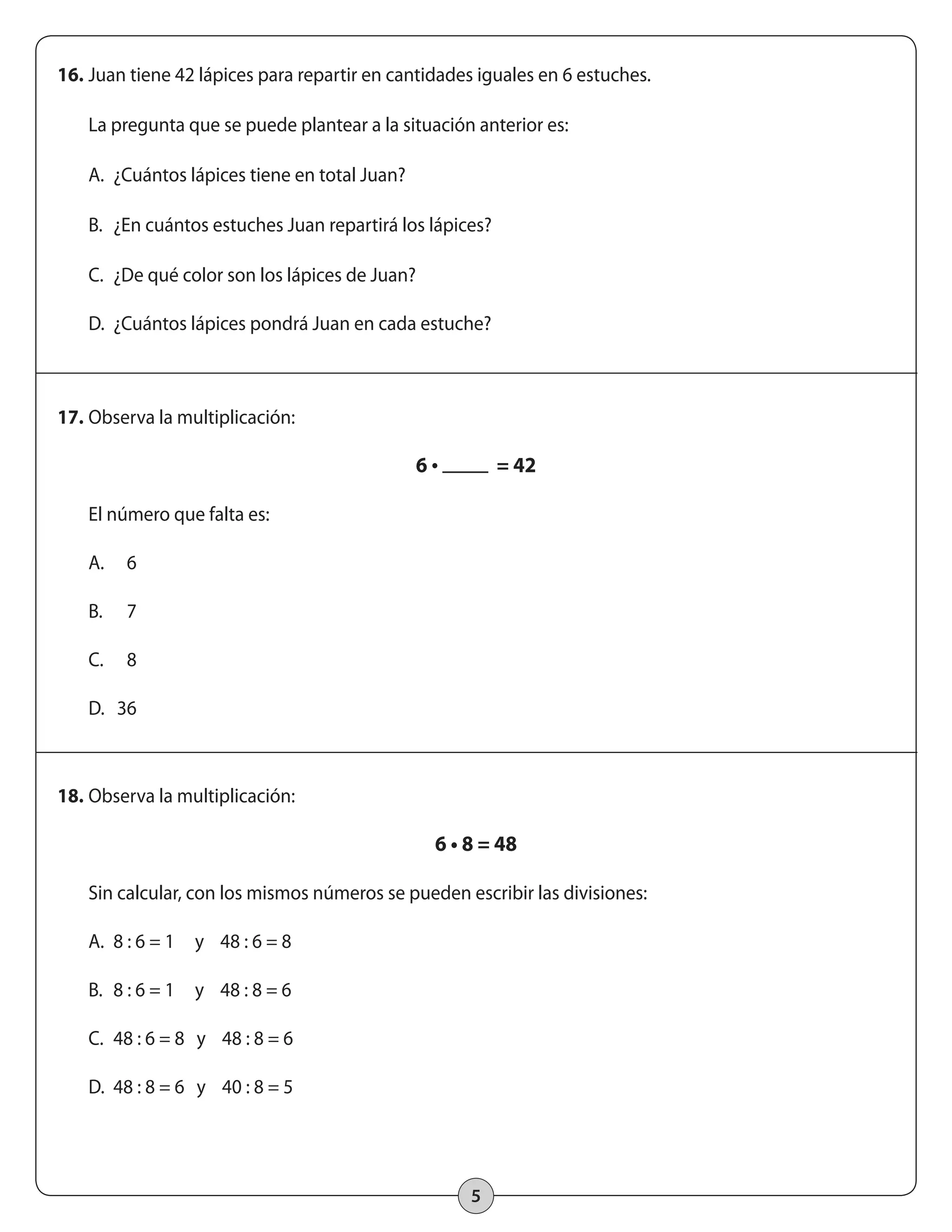 16. Juan tiene 42 lápices para repartir en cantidades iguales en 6 estuches. 
La pregunta que se puede plantear a la situación anterior es: 
5 
A. ¿Cuántos lápices tiene en total Juan? 
B. ¿En cuántos estuches Juan repartirá los lápices? 
C. ¿De qué color son los lápices de Juan? 
D. ¿Cuántos lápices pondrá Juan en cada estuche? 
17. Observa la multiplicación: 
6 • = 42 
El número que falta es: 
A. 6 
B. 7 
C. 8 
D. 36 
18. Observa la multiplicación: 
6 • 8 = 48 
Sin calcular, con los mismos números se pueden escribir las divisiones: 
A. 8 : 6 = 1 y 48 : 6 = 8 
B. 8 : 6 = 1 y 48 : 8 = 6 
C. 48 : 6 = 8 y 48 : 8 = 6 
D. 48 : 8 = 6 y 40 : 8 = 5 
 