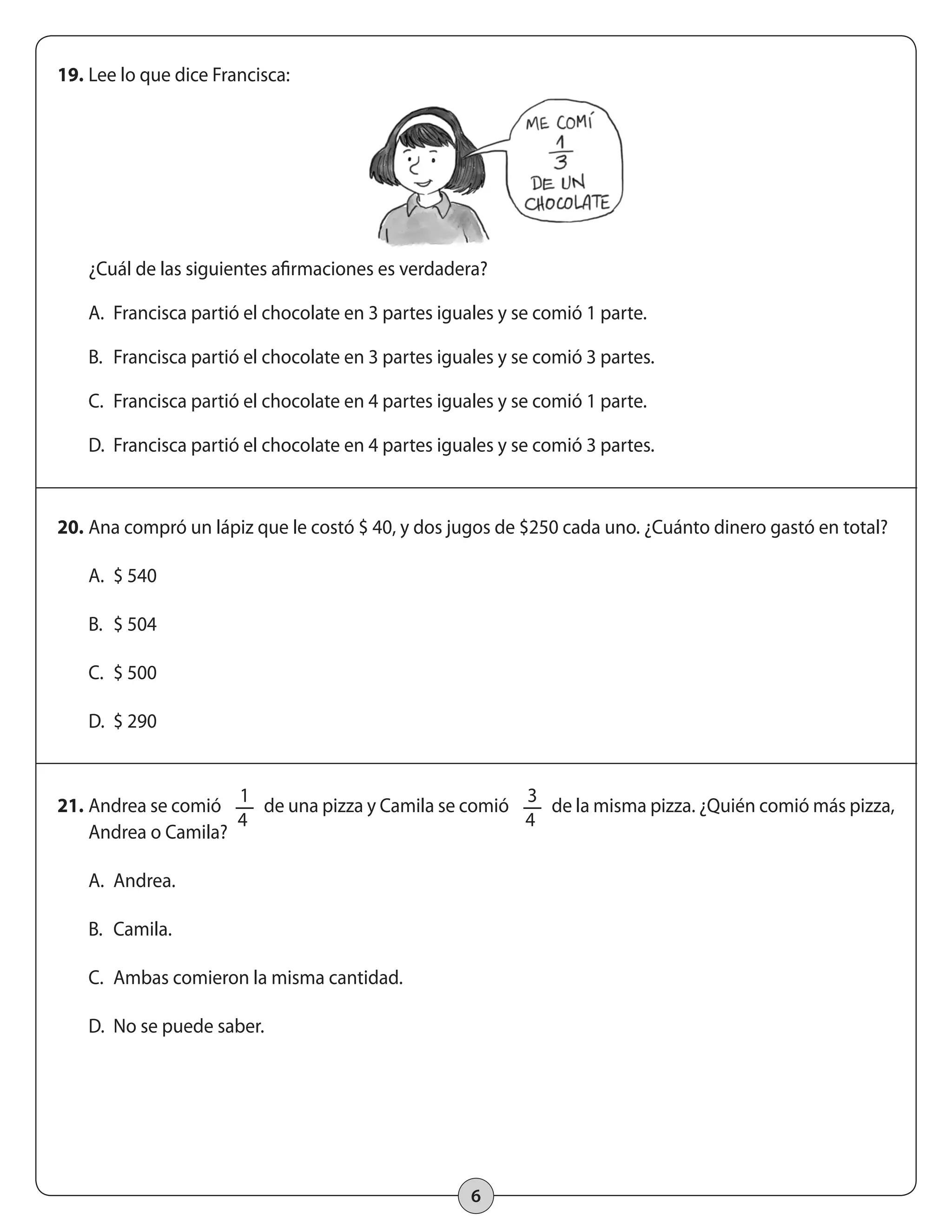6 
19. Lee lo que dice Francisca: 
¿Cuál de las siguientes afirmaciones es verdadera? 
A. Francisca partió el chocolate en 3 partes iguales y se comió 1 parte. 
B. Francisca partió el chocolate en 3 partes iguales y se comió 3 partes. 
C. Francisca partió el chocolate en 4 partes iguales y se comió 1 parte. 
D. Francisca partió el chocolate en 4 partes iguales y se comió 3 partes. 
20. Ana compró un lápiz que le costó $ 40, y dos jugos de $250 cada uno. ¿Cuánto dinero gastó en total? 
A. $ 540 
B. $ 504 
C. $ 500 
D. $ 290 
21. Andrea se comió 1 
4 
de una pizza y Camila se comió 3 
4 
de la misma pizza. ¿Quién comió más pizza, 
Andrea o Camila? 
A. Andrea. 
B. Camila. 
C. Ambas comieron la misma cantidad. 
D. No se puede saber. 
 