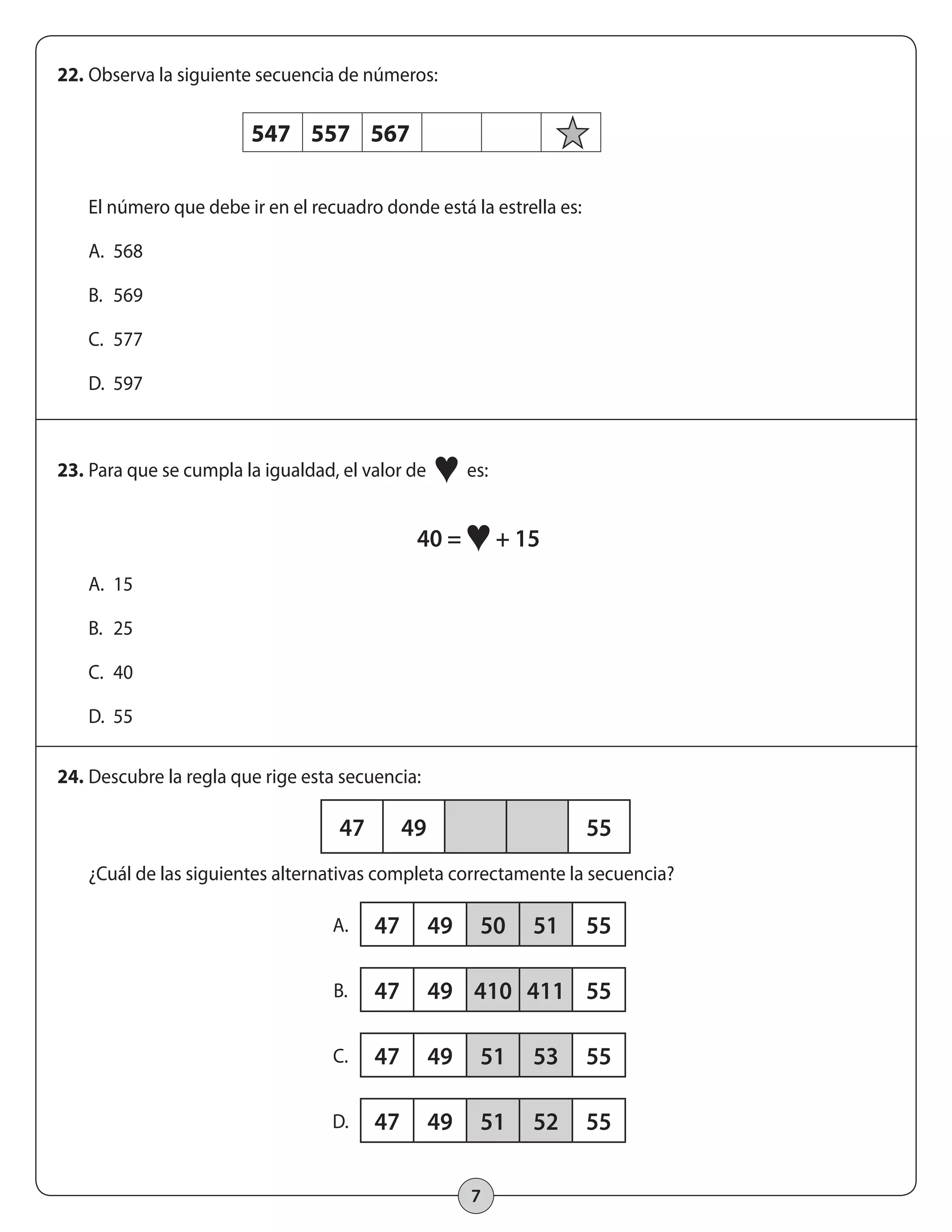 47 49 55 
7 
22. Observa la siguiente secuencia de números: 
547 557 567 
El número que debe ir en el recuadro donde está la estrella es: 
A. 568 
B. 569 
C. 577 
D. 597 
23. Para que se cumpla la igualdad, el valor de ♥ es: 
40 = ♥ + 15 
A. 15 
B. 25 
C. 40 
D. 55 
24. Descubre la regla que rige esta secuencia: 
¿Cuál de las siguientes alternativas completa correctamente la secuencia? 
A. 47 49 50 51 55 
B. 47 49 410 411 55 
C. 47 49 51 53 55 
D. 47 49 51 52 55 
 
