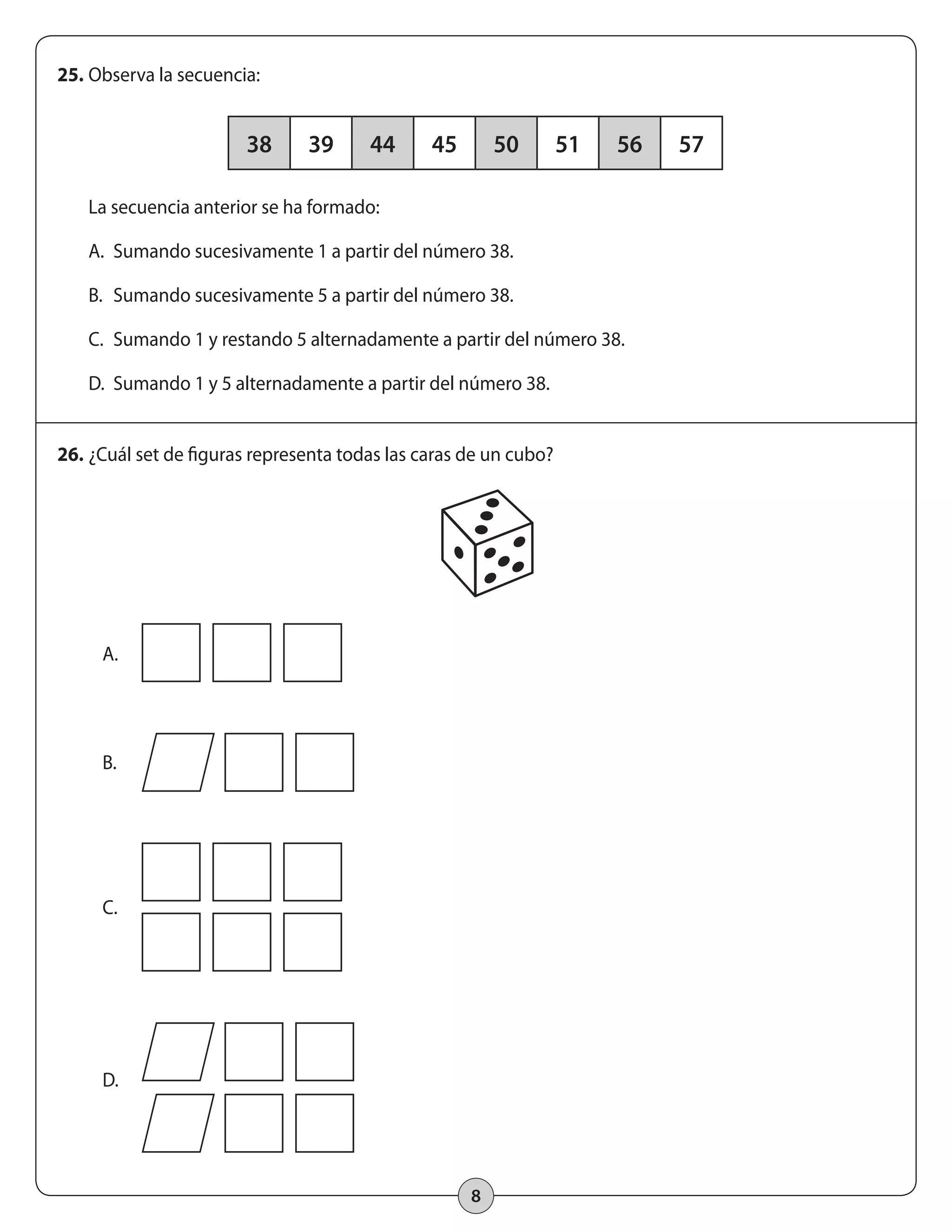 38 39 44 45 50 51 56 57 
8 
25. Observa la secuencia: 
La secuencia anterior se ha formado: 
A. Sumando sucesivamente 1 a partir del número 38. 
B. Sumando sucesivamente 5 a partir del número 38. 
C. Sumando 1 y restando 5 alternadamente a partir del número 38. 
D. Sumando 1 y 5 alternadamente a partir del número 38. 
26. ¿Cuál set de figuras representa todas las caras de un cubo? 
A. 
B. 
C. 
D. 
 