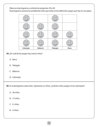 15 
Observa el pictograma y contesta las preguntas 39 y 40. 
El pictograma muestra la cantidad de niños que están en los diferentes juegos que hay en una plaza. 
40. En el pictograma cada carita representa a 2 niños. ¿Cuántos niños juegan en los columpios? 
A. 26 niños. 
B. 13 niños. 
C. 8 niños. 
D. 4 niños. 
Columpio Balancín Tobogán Barra 
39. ¿En cuál de los juegos hay menos niños? 
A. Barra. 
B. Tobogán. 
C. Balancín. 
D. Columpio. 
 