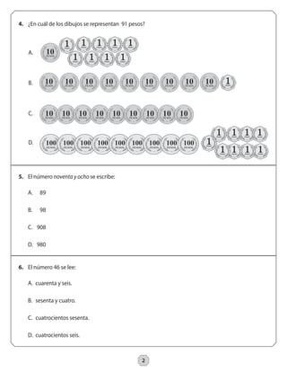 2 
4. ¿En cuál de los dibujos se representan 91 pesos? 
5. El número noventa y ocho se escribe: 
6. El número 46 se lee: 
A. 89 
B. 98 
C. 908 
D. 980 
A. cuarenta y seis. 
B. sesenta y cuatro. 
C. cuatrocientos sesenta. 
D. cuatrocientos seis. 
D. 
C. 
B. 
A. 
 