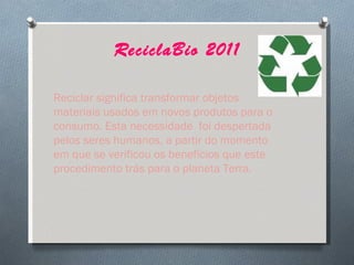 ReciclaBio 2011 Reciclar significa transformar objetos materiais usados em novos produtos para o consumo. Esta necessidade  foi despertada pelos seres humanos, a partir do momento em que se verificou os benefícios que este procedimento trás para o planeta Terra. 