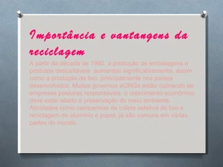 Importância e vantangens da reciclagem   A partir da década de 1980, a produção de embalagens e produtos descartáveis  aumentou significativamente, assim como a produção de lixo, principalmente nos países desenvolvidos. Muitos governos eONGs estão cobrando de empresas posturas responsáveis: o crescimento econômico deve estar aliado à preservação do meio ambiente. Atividades como campanhas de coleta seletiva de lixo e reciclagem de alumínio e papel, já são comuns em várias partes do mundo. 