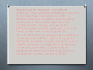 No processo de reciclagem, que além de preservar o meio ambiente também gera riquezas, os materiais mais reciclados são o vidro, o alumínio, o papel e o plástico. Esta reciclagem contribui para a diminuição significativa da poluição do solo, da água e do ar. Muitas indústrias estão reciclando materiais como uma forma de reduzir os custos de produção. Um outro benefício da reciclagem é a quantidade de empregos que ela tem gerado nas grandes cidades. Muitos desempregados estão buscando trabalho neste setor e conseguindo renda para manterem suas famílias. Cooperativas de catadores de papel e alumínio já são uma boa realidade nos centros urbanos do Brasil. 